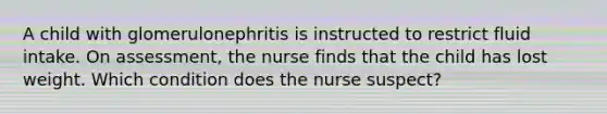 A child with glomerulonephritis is instructed to restrict fluid intake. On assessment, the nurse finds that the child has lost weight. Which condition does the nurse suspect?