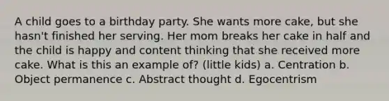 A child goes to a birthday party. She wants more cake, but she hasn't finished her serving. Her mom breaks her cake in half and the child is happy and content thinking that she received more cake. What is this an example of? (little kids) a. Centration b. Object permanence c. Abstract thought d. Egocentrism