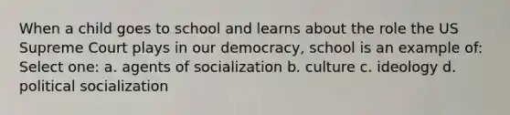 When a child goes to school and learns about the role the US Supreme Court plays in our democracy, school is an example of: Select one: a. agents of socialization b. culture c. ideology d. political socialization