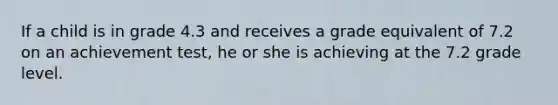 If a child is in grade 4.3 and receives a grade equivalent of 7.2 on an achievement test, he or she is achieving at the 7.2 grade level.