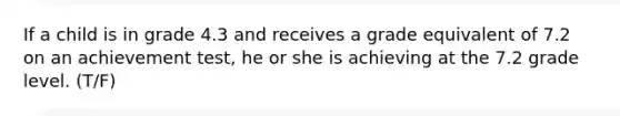If a child is in grade 4.3 and receives a grade equivalent of 7.2 on an achievement test, he or she is achieving at the 7.2 grade level. (T/F)