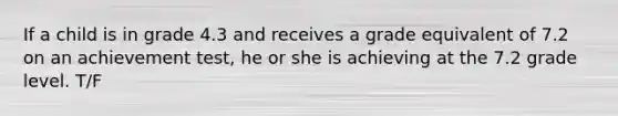 If a child is in grade 4.3 and receives a grade equivalent of 7.2 on an achievement test, he or she is achieving at the 7.2 grade level. T/F