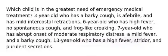 Which child is in the greatest need of emergency medical treatment? 3-year-old who has a barky cough, is afebrile, and has mild intercostal retractions. 6-year-old who has high fever, no spontaneous cough, and frog-like croaking. 7-year-old who has abrupt onset of moderate respiratory distress, a mild fever, and a barky cough. 13-year-old who has a high fever, stridor, and purulent secretions.