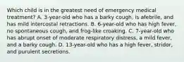 Which child is in the greatest need of emergency medical treatment? A. 3-year-old who has a barky cough, is afebrile, and has mild intercostal retractions. B. 6-year-old who has high fever, no spontaneous cough, and frog-like croaking. C. 7-year-old who has abrupt onset of moderate respiratory distress, a mild fever, and a barky cough. D. 13-year-old who has a high fever, stridor, and purulent secretions.