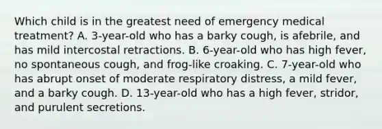 Which child is in the greatest need of emergency medical treatment? A. 3-year-old who has a barky cough, is afebrile, and has mild intercostal retractions. B. 6-year-old who has high fever, no spontaneous cough, and frog-like croaking. C. 7-year-old who has abrupt onset of moderate respiratory distress, a mild fever, and a barky cough. D. 13-year-old who has a high fever, stridor, and purulent secretions.