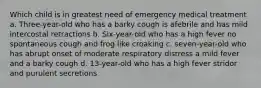 Which child is in greatest need of emergency medical treatment a. Three-year-old who has a barky cough is afebrile and has mild intercostal retractions b. Six-year-old who has a high fever no spontaneous cough and frog like croaking c. seven-year-old who has abrupt onset of moderate respiratory distress a mild fever and a barky cough d. 13-year-old who has a high fever stridor and purulent secretions