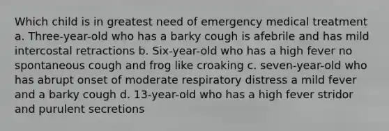 Which child is in greatest need of emergency medical treatment a. Three-year-old who has a barky cough is afebrile and has mild intercostal retractions b. Six-year-old who has a high fever no spontaneous cough and frog like croaking c. seven-year-old who has abrupt onset of moderate respiratory distress a mild fever and a barky cough d. 13-year-old who has a high fever stridor and purulent secretions