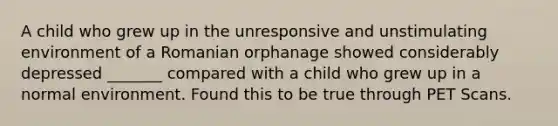 A child who grew up in the unresponsive and unstimulating environment of a Romanian orphanage showed considerably depressed _______ compared with a child who grew up in a normal environment. Found this to be true through PET Scans.