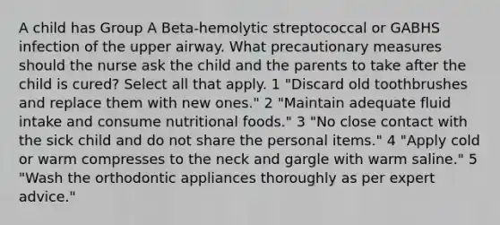 A child has Group A Beta-hemolytic streptococcal or GABHS infection of the upper airway. What precautionary measures should the nurse ask the child and the parents to take after the child is cured? Select all that apply. 1 "Discard old toothbrushes and replace them with new ones." 2 "Maintain adequate fluid intake and consume nutritional foods." 3 "No close contact with the sick child and do not share the personal items." 4 "Apply cold or warm compresses to the neck and gargle with warm saline." 5 "Wash the orthodontic appliances thoroughly as per expert advice."