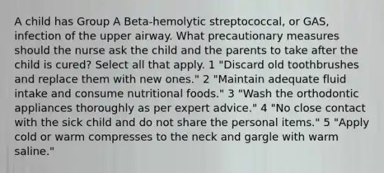 A child has Group A Beta-hemolytic streptococcal, or GAS, infection of the upper airway. What precautionary measures should the nurse ask the child and the parents to take after the child is cured? Select all that apply. 1 "Discard old toothbrushes and replace them with new ones." 2 "Maintain adequate fluid intake and consume nutritional foods." 3 "Wash the orthodontic appliances thoroughly as per expert advice." 4 "No close contact with the sick child and do not share the personal items." 5 "Apply cold or warm compresses to the neck and gargle with warm saline."