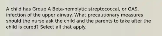 A child has Group A Beta-hemolytic streptococcal, or GAS, infection of the upper airway. What precautionary measures should the nurse ask the child and the parents to take after the child is cured? Select all that apply.