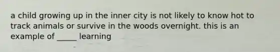 a child growing up in the inner city is not likely to know hot to track animals or survive in the woods overnight. this is an example of _____ learning