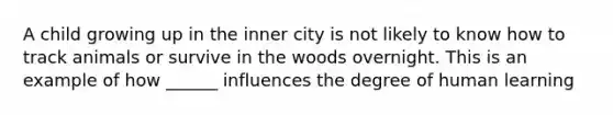 A child growing up in the inner city is not likely to know how to track animals or survive in the woods overnight. This is an example of how ______ influences the degree of human learning