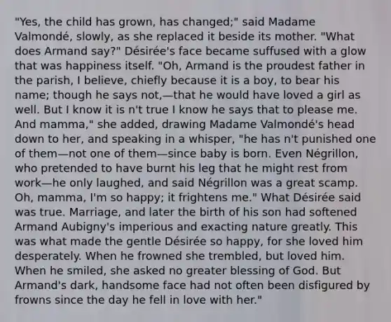 "Yes, the child has grown, has changed;" said Madame Valmondé, slowly, as she replaced it beside its mother. "What does Armand say?" Désirée's face became suffused with a glow that was happiness itself. "Oh, Armand is the proudest father in the parish, I believe, chiefly because it is a boy, to bear his name; though he says not,—that he would have loved a girl as well. But I know it is n't true I know he says that to please me. And mamma," she added, drawing Madame Valmondé's head down to her, and speaking in a whisper, "he has n't punished one of them—not one of them—since baby is born. Even Négrillon, who pretended to have burnt his leg that he might rest from work—he only laughed, and said Négrillon was a great scamp. Oh, mamma, I'm so happy; it frightens me." What Désirée said was true. Marriage, and later the birth of his son had softened Armand Aubigny's imperious and exacting nature greatly. This was what made the gentle Désirée so happy, for she loved him desperately. When he frowned she trembled, but loved him. When he smiled, she asked no greater blessing of God. But Armand's dark, handsome face had not often been disfigured by frowns since the day he fell in love with her."