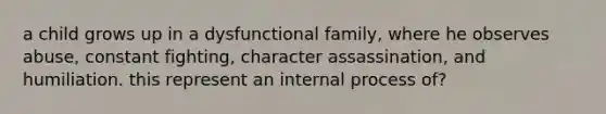 a child grows up in a dysfunctional family, where he observes abuse, constant fighting, character assassination, and humiliation. this represent an internal process of?