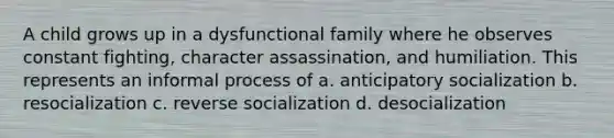 A child grows up in a dysfunctional family where he observes constant fighting, character assassination, and humiliation. This represents an informal process of a. anticipatory socialization b. resocialization c. reverse socialization d. desocialization