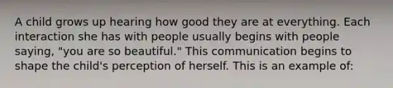 A child grows up hearing how good they are at everything. Each interaction she has with people usually begins with people saying, "you are so beautiful." This communication begins to shape the child's perception of herself. This is an example of: