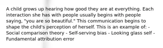 A child grows up hearing how good they are at everything. Each interaction she has with people usually begins with people saying, "you are so beautiful." This communication begins to shape the child's perception of herself. This is an example of: - Social comparison theory - Self-serving bias - Looking glass self - Fundamental attribution error