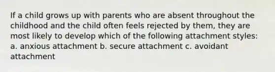 If a child grows up with parents who are absent throughout the childhood and the child often feels rejected by them, they are most likely to develop which of the following attachment styles: a. anxious attachment b. secure attachment c. avoidant attachment