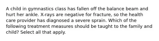 A child in gymnastics class has fallen off the balance beam and hurt her ankle. X-rays are negative for fracture, so the health care provider has diagnosed a severe sprain. Which of the following treatment measures should be taught to the family and child? Select all that apply.