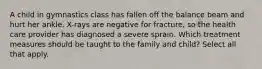 A child in gymnastics class has fallen off the balance beam and hurt her ankle. X-rays are negative for fracture, so the health care provider has diagnosed a severe sprain. Which treatment measures should be taught to the family and child? Select all that apply.