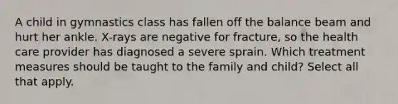 A child in gymnastics class has fallen off the balance beam and hurt her ankle. X-rays are negative for fracture, so the health care provider has diagnosed a severe sprain. Which treatment measures should be taught to the family and child? Select all that apply.