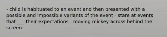 - child is habituated to an event and then presented with a possible and impossible variants of the event - stare at events that ___ their expectations - moving mickey across behind the screen