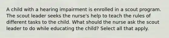 A child with a hearing impairment is enrolled in a scout program. The scout leader seeks the nurse's help to teach the rules of different tasks to the child. What should the nurse ask the scout leader to do while educating the child? Select all that apply.