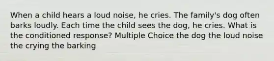 When a child hears a loud noise, he cries. The family's dog often barks loudly. Each time the child sees the dog, he cries. What is the conditioned response? Multiple Choice the dog the loud noise the crying the barking