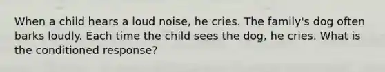 When a child hears a loud noise, he cries. The family's dog often barks loudly. Each time the child sees the dog, he cries. What is the conditioned response?