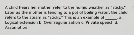 A child hears her mother refer to the humid weather as "sticky." Later as the mother is tending to a pot of boiling water, the child refers to the steam as "sticky." This is an example of ______. a. Logical extension b. Over regularization c. Private speech d. Assumption