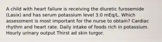 A child with heart failure is receiving the diuretic furosemide (Lasix) and has serum potassium level 3.0 mEq/L. Which assessment is most important for the nurse to obtain? Cardiac rhythm and heart rate. Daily intake of foods rich in potassium. Hourly urinary output Thirst ad skin turgor.