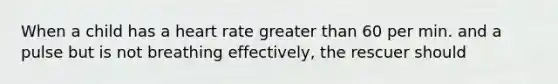 When a child has a heart rate greater than 60 per min. and a pulse but is not breathing effectively, the rescuer should