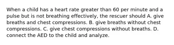 When a child has a heart rate greater than 60 per minute and a pulse but is not breathing effectively, the rescuer should A. give breaths and chest compressions. B. give breaths without chest compressions. C. give chest compressions without breaths. D. connect the AED to the child and analyze.