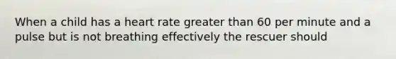 When a child has a heart rate greater than 60 per minute and a pulse but is not breathing effectively the rescuer should