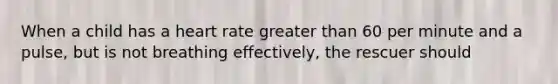 When a child has a heart rate greater than 60 per minute and a pulse, but is not breathing effectively, the rescuer should