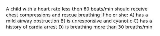 A child with a heart rate less then 60 beats/min should receive chest compressions and rescue breathing if he or she: A) has a mild airway obstruction B) is unresponsive and cyanotic C) has a history of cardia arrest D) is breathing more than 30 breaths/min