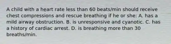 A child with a heart rate less than 60 beats/min should receive chest compressions and rescue breathing if he or she: A. has a mild airway obstruction. B. is unresponsive and cyanotic. C. has a history of cardiac arrest. D. is breathing more than 30 breaths/min.