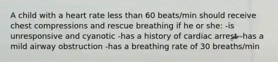 A child with a heart rate less than 60 beats/min should receive chest compressions and rescue breathing if he or she: -is unresponsive and cyanotic -has a history of cardiac arrest -has a mild airway obstruction -has a breathing rate of 30 breaths/min