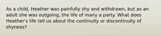 As a child, Heather was painfully shy and withdrawn, but as an adult she was outgoing, the life of many a party. What does Heather's life tell us about the continuity or discontinuity of shyness?