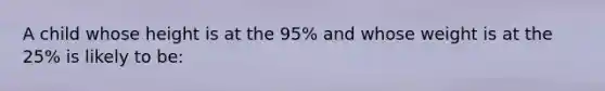 A child whose height is at the 95% and whose weight is at the 25% is likely to be: