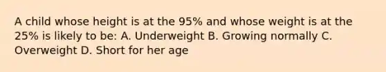 A child whose height is at the 95% and whose weight is at the 25% is likely to be: A. Underweight B. Growing normally C. Overweight D. Short for her age