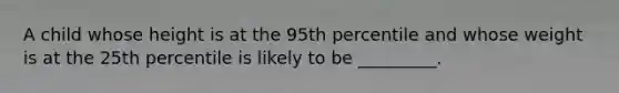 A child whose height is at the 95th percentile and whose weight is at the 25th percentile is likely to be _________.