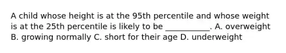 A child whose height is at the 95th percentile and whose weight is at the 25th percentile is likely to be ___________. A. overweight B. growing normally C. short for their age D. underweight