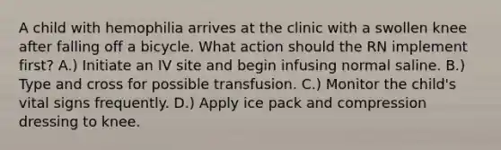 A child with hemophilia arrives at the clinic with a swollen knee after falling off a bicycle. What action should the RN implement first? A.) Initiate an IV site and begin infusing normal saline. B.) Type and cross for possible transfusion. C.) Monitor the child's vital signs frequently. D.) Apply ice pack and compression dressing to knee.