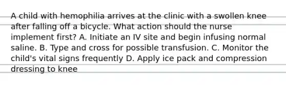 A child with hemophilia arrives at the clinic with a swollen knee after falling off a bicycle. What action should the nurse implement first? A. Initiate an IV site and begin infusing normal saline. B. Type and cross for possible transfusion. C. Monitor the child's vital signs frequently D. Apply ice pack and compression dressing to knee