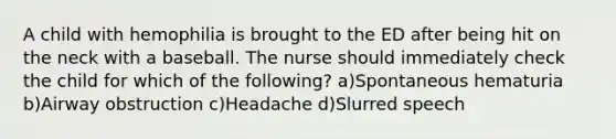 A child with hemophilia is brought to the ED after being hit on the neck with a baseball. The nurse should immediately check the child for which of the following? a)Spontaneous hematuria b)Airway obstruction c)Headache d)Slurred speech