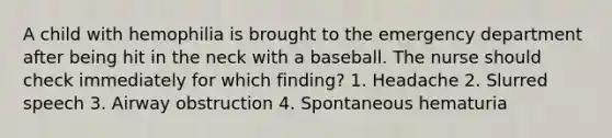 A child with hemophilia is brought to the emergency department after being hit in the neck with a baseball. The nurse should check immediately for which finding? 1. Headache 2. Slurred speech 3. Airway obstruction 4. Spontaneous hematuria