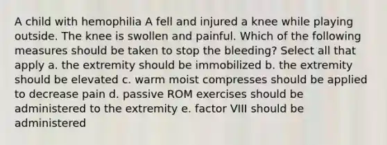 A child with hemophilia A fell and injured a knee while playing outside. The knee is swollen and painful. Which of the following measures should be taken to stop the bleeding? Select all that apply a. the extremity should be immobilized b. the extremity should be elevated c. warm moist compresses should be applied to decrease pain d. passive ROM exercises should be administered to the extremity e. factor VIII should be administered