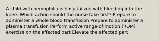 A child with hemophilia is hospitalized with bleeding into the knee. Which action should the nurse take first? Prepare to administer a whole blood transfusion Prepare to administer a plasma transfusion Perform active range-of-motion (ROM) exercise on the affected part Elevate the affected part